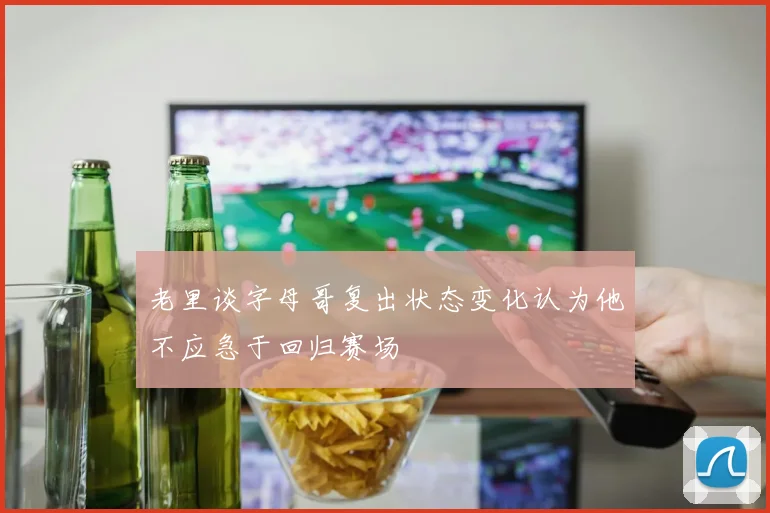 老里谈字母哥复出状态变化认为他不应急于回归赛场