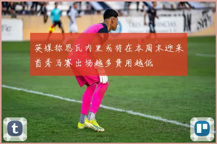 英媒称恩瓦内里或将在本周末迎来首秀马赛出场越多费用越低