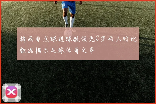 梅西非点球进球数领先C罗两人对比数据揭示足球传奇之争