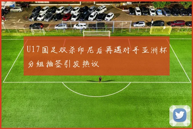 U17国足双杀印尼后再遇对手亚洲杯分组抽签引发热议