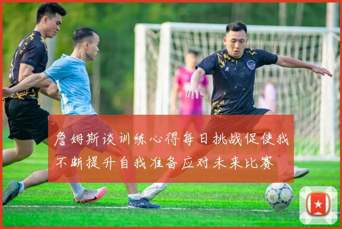 詹姆斯谈训练心得每日挑战促使我不断提升自我准备应对未来比赛