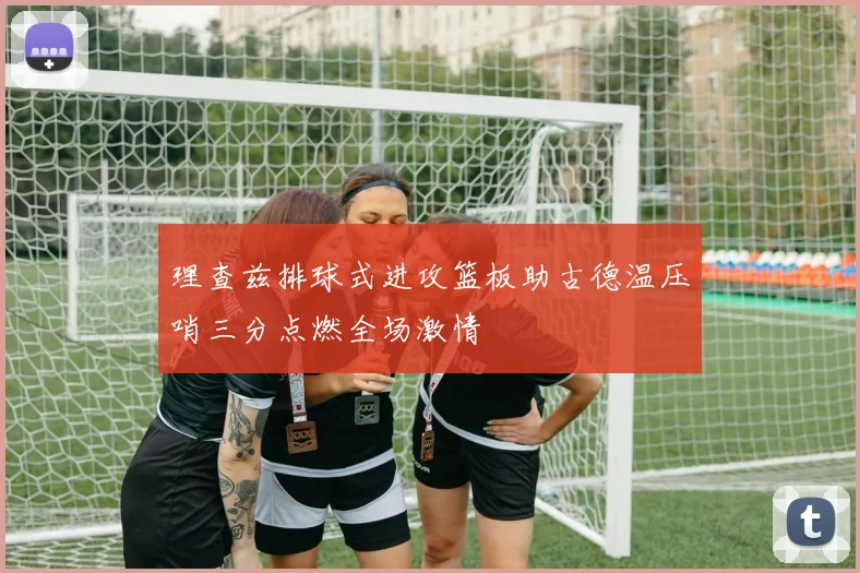 理查兹排球式进攻篮板助古德温压哨三分点燃全场激情