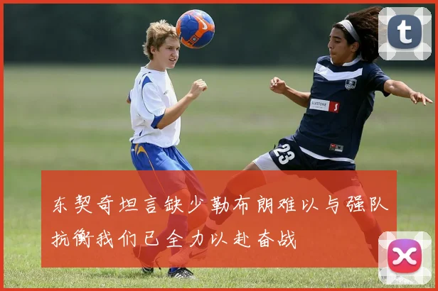 东契奇坦言缺少勒布朗难以与强队抗衡我们已全力以赴奋战