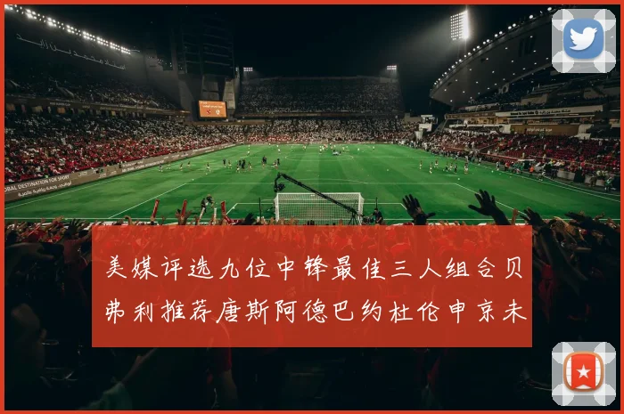 美媒评选九位中锋最佳三人组合贝弗利推荐唐斯阿德巴约杜伦申京未入选