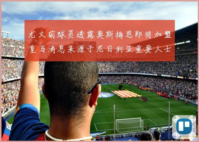 尤文前球员透露奥斯梅恩即将加盟皇马消息来源于尼日利亚重要人士