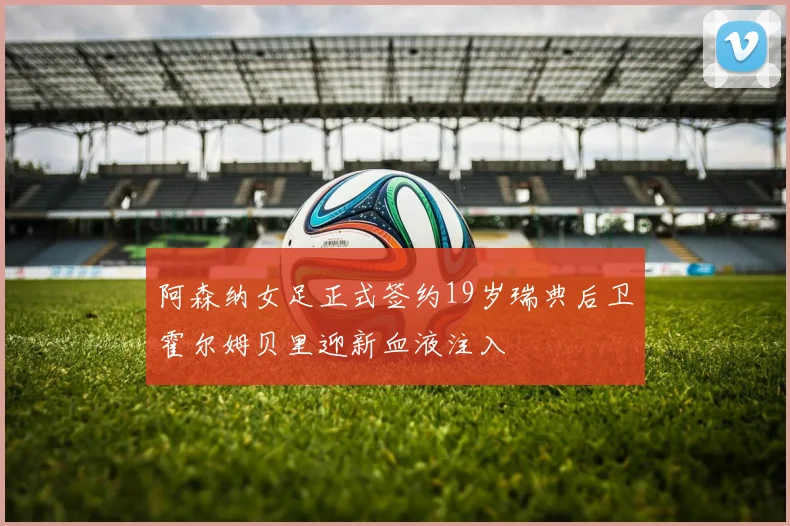 阿森纳女足正式签约19岁瑞典后卫霍尔姆贝里迎新血液注入