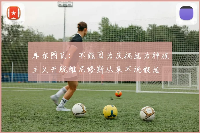 库尔图瓦：不能因为庆祝就为种族主义开脱维尼修斯从来不说假话