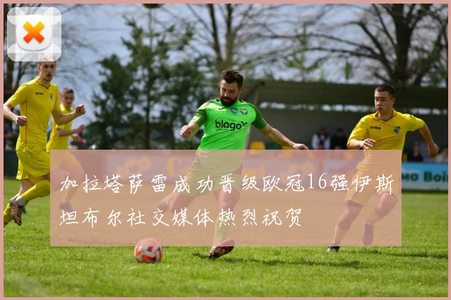 加拉塔萨雷成功晋级欧冠16强伊斯坦布尔社交媒体热烈祝贺