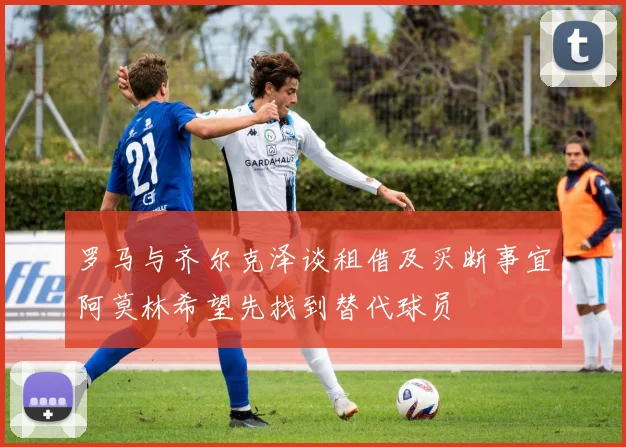 罗马与齐尔克泽谈租借及买断事宜阿莫林希望先找到替代球员