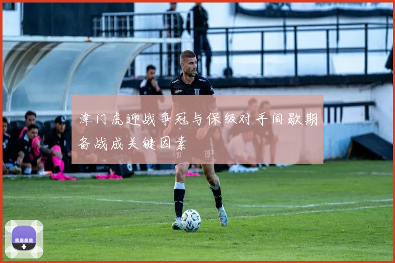 津门虎迎战争冠与保级对手间歇期备战成关键因素