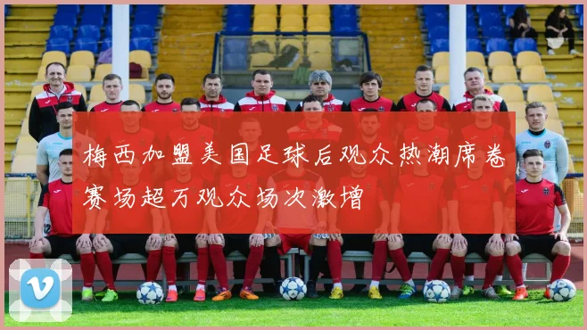 梅西加盟美国足球后观众热潮席卷赛场超万观众场次激增