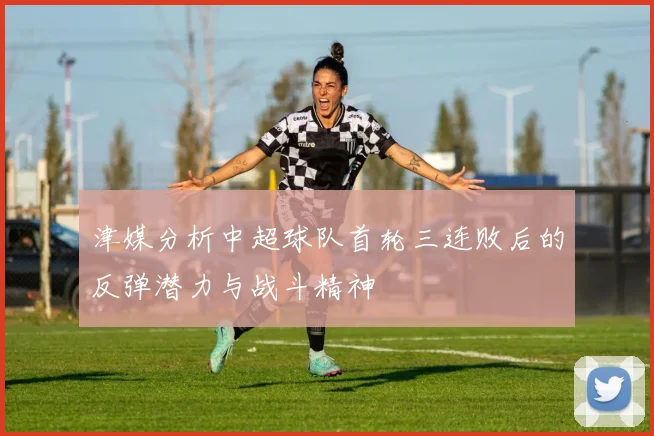 津媒分析中超球队首轮三连败后的反弹潜力与战斗精神