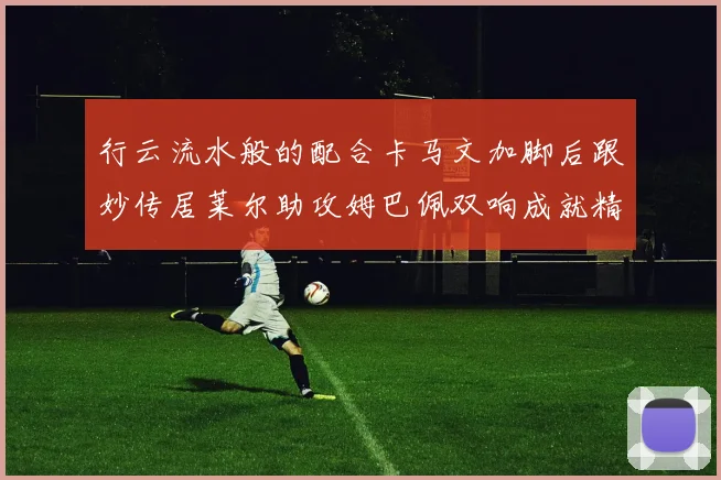 行云流水般的配合卡马文加脚后跟妙传居莱尔助攻姆巴佩双响成就精彩瞬间
