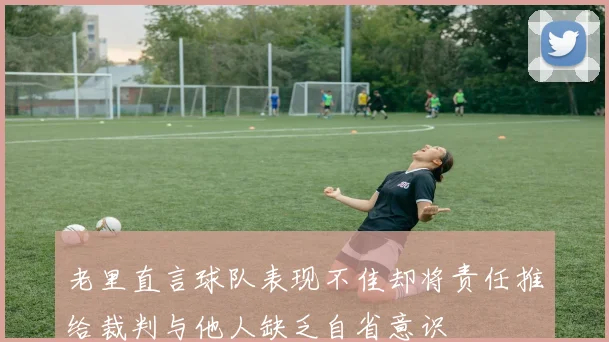 老里直言球队表现不佳却将责任推给裁判与他人缺乏自省意识