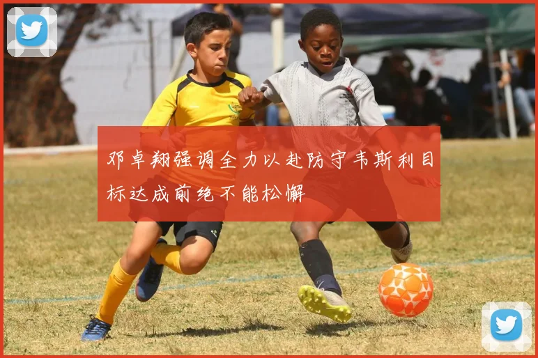 邓卓翔强调全力以赴防守韦斯利目标达成前绝不能松懈