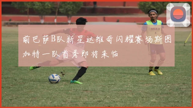 前巴萨B队新星达维奇闪耀赛场斯图加特一队首秀即将来临