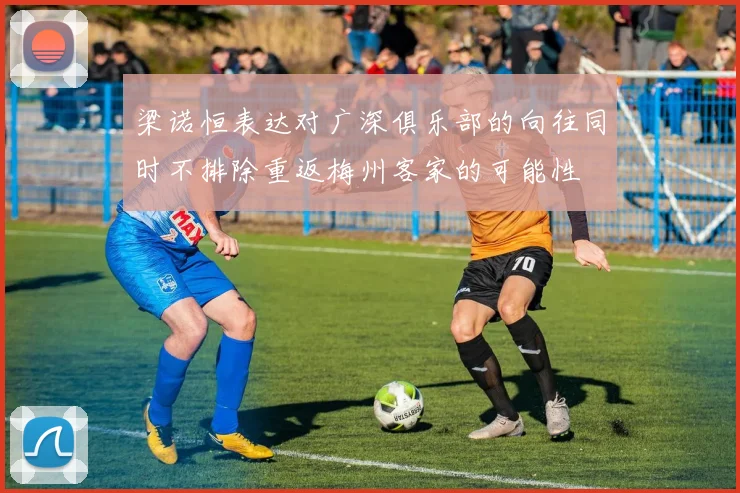 梁诺恒表达对广深俱乐部的向往同时不排除重返梅州客家的可能性