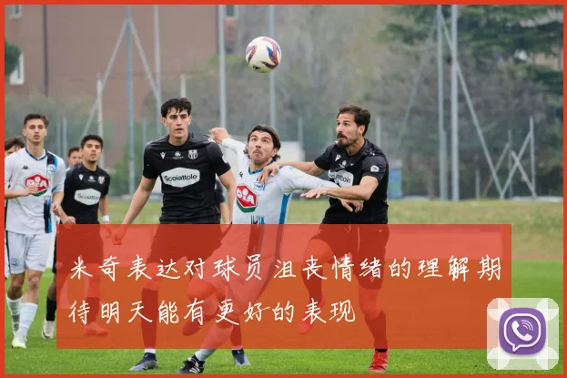 米奇表达对球员沮丧情绪的理解期待明天能有更好的表现