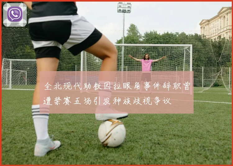 全北现代助教因拉眼角事件辞职曾遭禁赛五场引发种族歧视争议