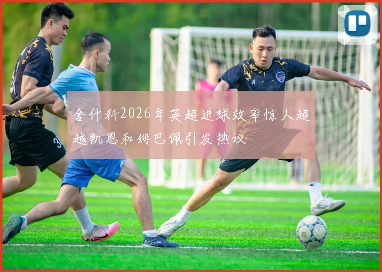 舍什科2026年英超进球效率惊人超越凯恩和姆巴佩引发热议