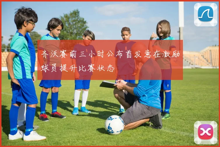 齐沃赛前三小时公布首发意在激励球员提升比赛状态