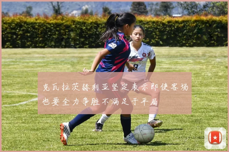 克瓦拉茨赫利亚坚定表示即使客场也要全力争胜不满足于平局