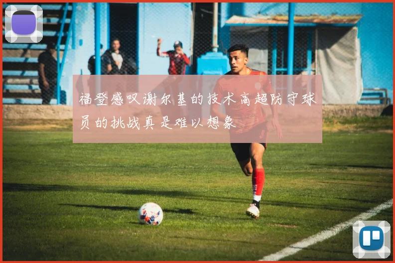福登感叹谢尔基的技术高超防守球员的挑战真是难以想象
