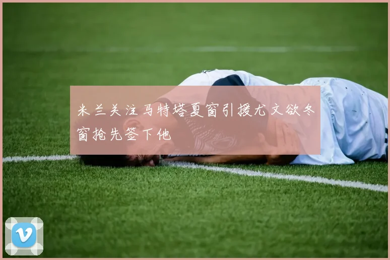 米兰关注马特塔夏窗引援尤文欲冬窗抢先签下他