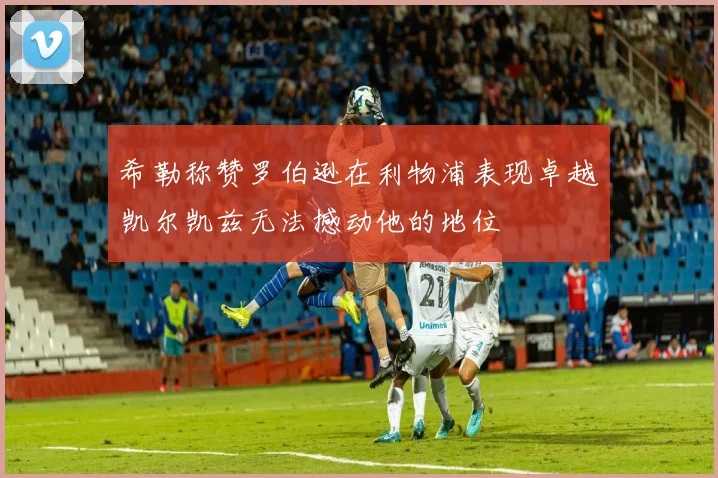 希勒称赞罗伯逊在利物浦表现卓越凯尔凯兹无法撼动他的地位