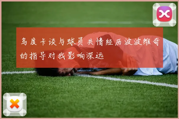 乌度卡谈与球员共情经历波波维奇的指导对我影响深远