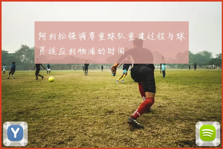 阿利松强调尊重球队重建过程与球员适应利物浦的时间