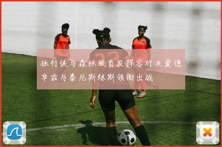 独行侠与森林狼首发阵容对决爱德华兹与泰厄斯琼斯领衔出战