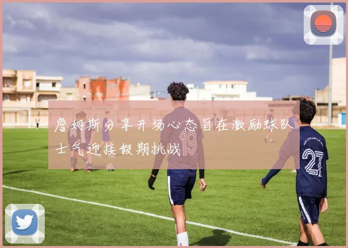 詹姆斯分享开场心态旨在激励球队士气迎接假期挑战