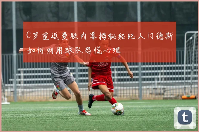 C罗重返曼联内幕揭秘经纪人门德斯如何利用球队恐慌心理