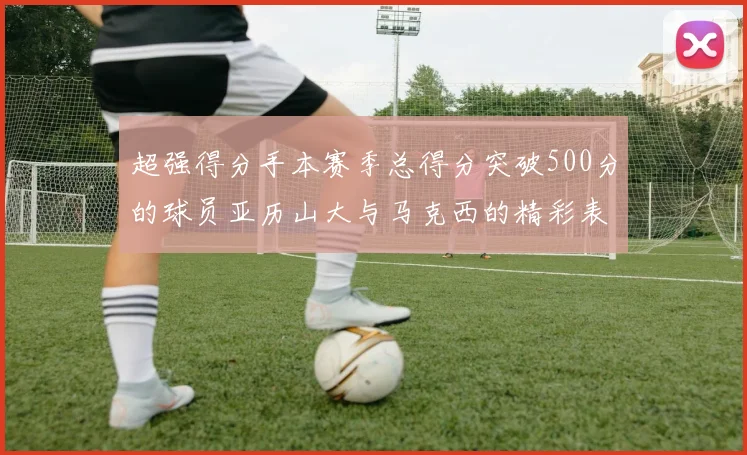超强得分手本赛季总得分突破500分的球员亚历山大与马克西的精彩表现分析