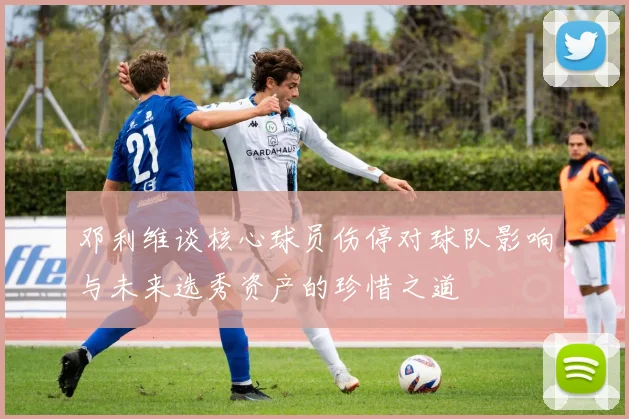 邓利维谈核心球员伤停对球队影响与未来选秀资产的珍惜之道