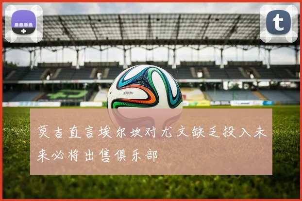 莫吉直言埃尔坎对尤文缺乏投入未来必将出售俱乐部