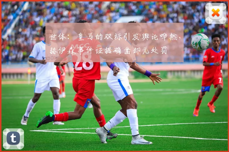 世体：皇马的双标引发舆论哗然，赫伊森事件证据确凿却无处罚