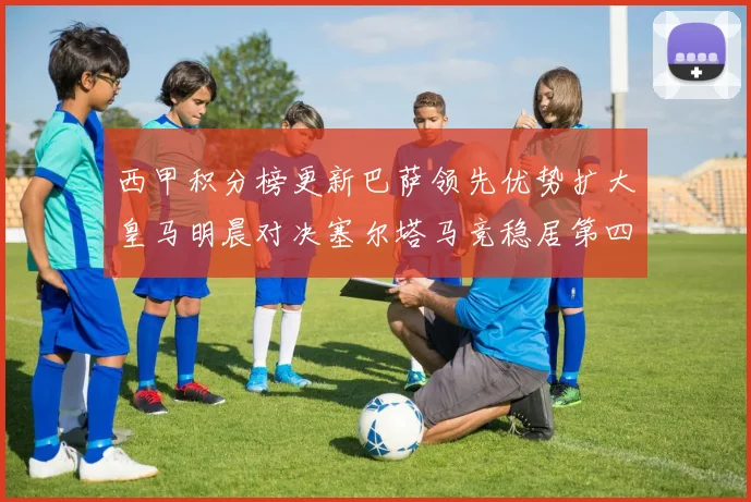 西甲积分榜更新巴萨领先优势扩大皇马明晨对决塞尔塔马竞稳居第四