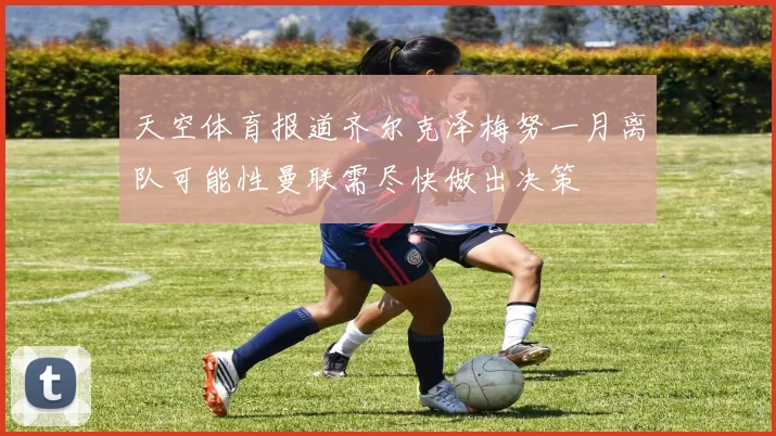 天空体育报道齐尔克泽梅努一月离队可能性曼联需尽快做出决策