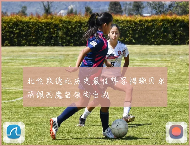 北伦敦德比历史最佳阵容揭晓贝尔范佩西魔笛领衔出战