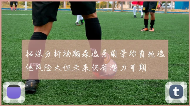 拓媒分析杨瀚森选秀前景称首轮选他风险大但未来仍有潜力可期
