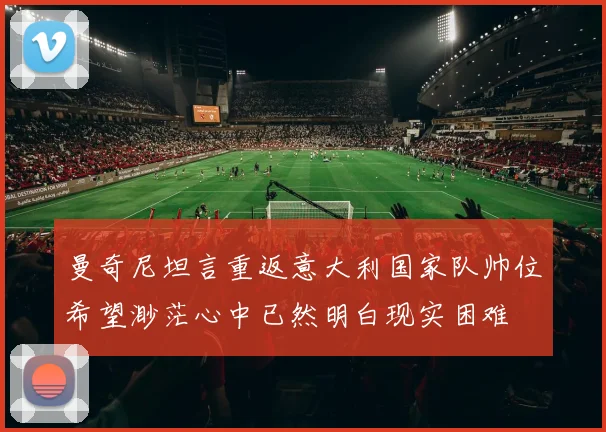 曼奇尼坦言重返意大利国家队帅位希望渺茫心中已然明白现实困难