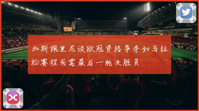 加斯佩里尼谈欧冠资格争夺如马拉松赛程或需最后一轮决胜负