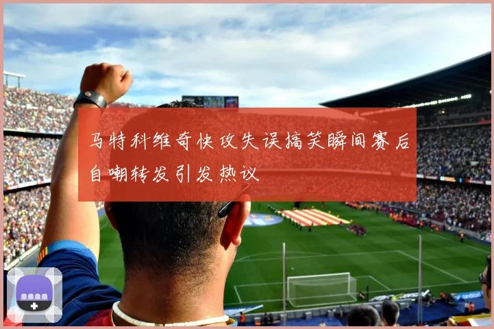 马特科维奇快攻失误搞笑瞬间赛后自嘲转发引发热议