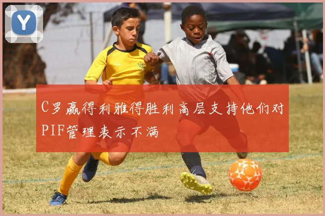 C罗赢得利雅得胜利高层支持他们对PIF管理表示不满