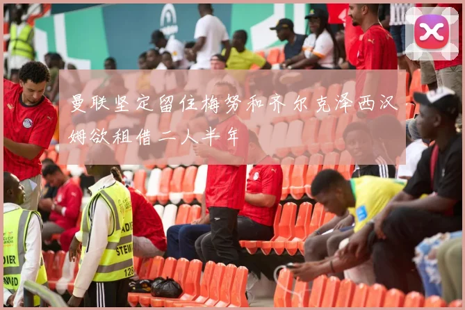 曼联坚定留住梅努和齐尔克泽西汉姆欲租借二人半年