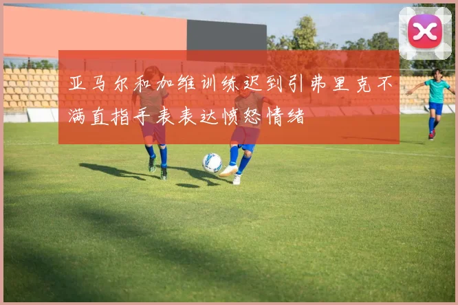 亚马尔和加维训练迟到引弗里克不满直指手表表达愤怒情绪
