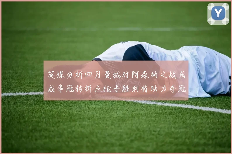英媒分析四月曼城对阿森纳之战或成争冠转折点枪手胜利将助力夺冠希望